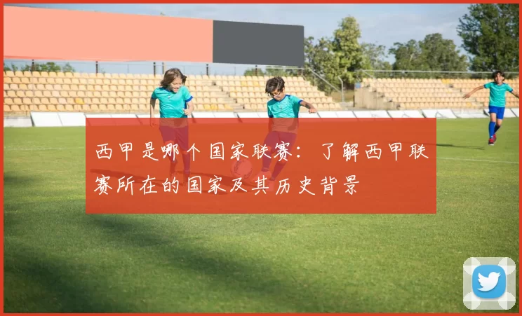 西甲是哪个国家联赛：了解西甲联赛所在的国家及其历史背景