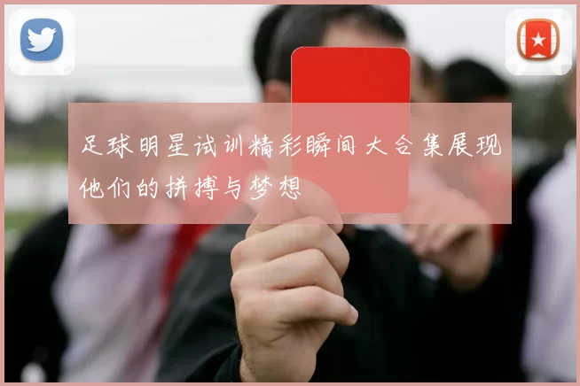 足球明星试训精彩瞬间大合集展现他们的拼搏与梦想