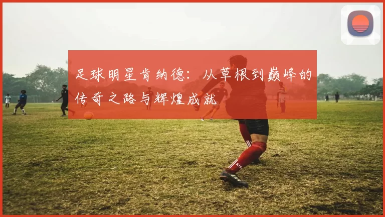 足球明星肯纳德：从草根到巅峰的传奇之路与辉煌成就