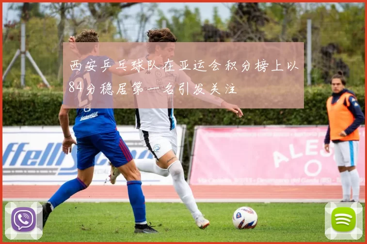 西安乒乓球队在亚运会积分榜上以84分稳居第一名引发关注