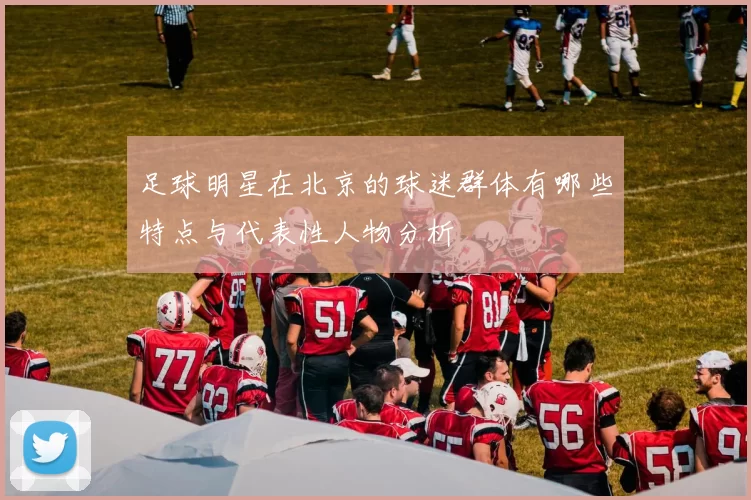 足球明星在北京的球迷群体有哪些特点与代表性人物分析