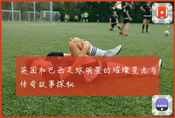 英国和巴西足球明星的璀璨星光与传奇故事探秘