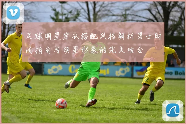 足球明星穿衣搭配风格解析男士时尚指南与明星形象的完美结合