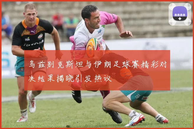 乌兹别克斯坦与伊朗足球赛精彩对决结果揭晓引发热议