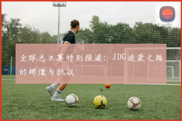 全球总决赛特别报道：JDG逆袭之路的辉煌与挑战
