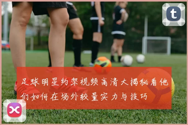 足球明星约架视频高清大揭秘看他们如何在场外较量实力与技巧