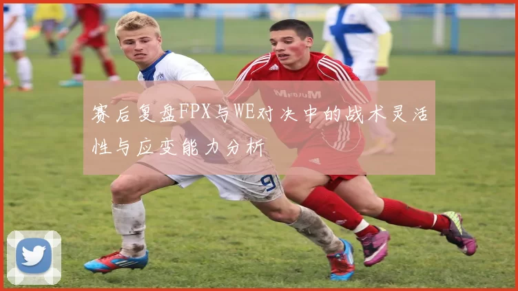 赛后复盘FPX与WE对决中的战术灵活性与应变能力分析