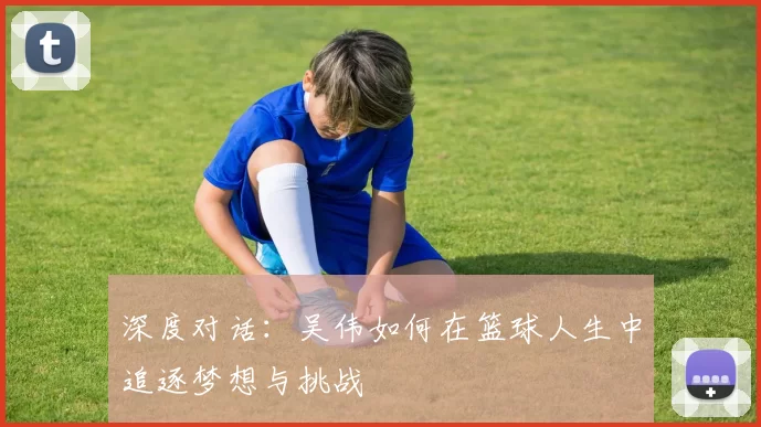 深度对话：吴伟如何在篮球人生中追逐梦想与挑战