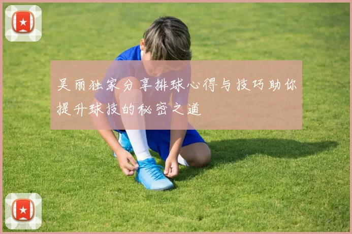 吴丽独家分享排球心得与技巧助你提升球技的秘密之道