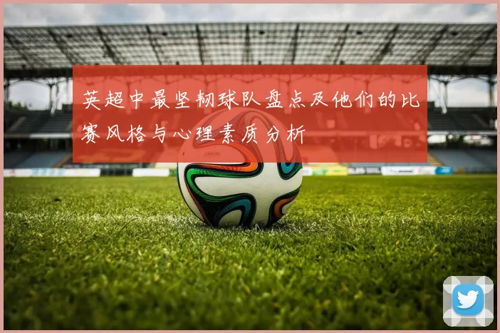 英超中最坚韧球队盘点及他们的比赛风格与心理素质分析