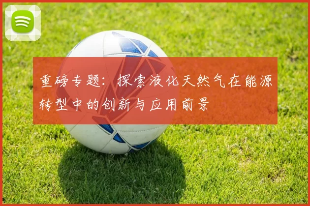 重磅专题：探索液化天然气在能源转型中的创新与应用前景