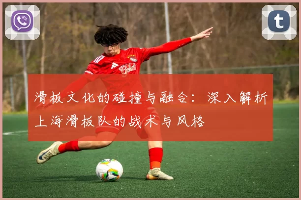 滑板文化的碰撞与融合：深入解析上海滑板队的战术与风格