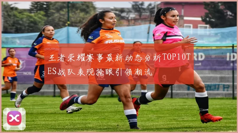 王者荣耀赛事最新动态分析TOP10TES战队表现抢眼引领潮流