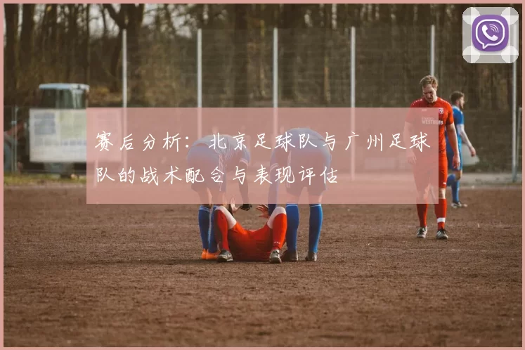 赛后分析：北京足球队与广州足球队的战术配合与表现评估