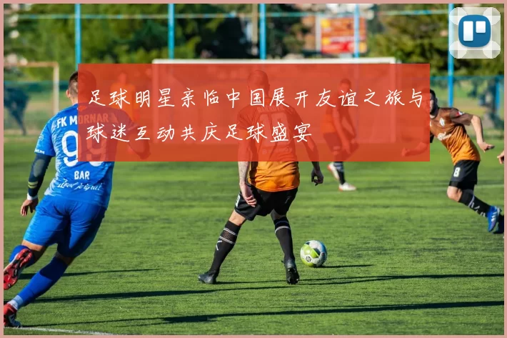足球明星亲临中国展开友谊之旅与球迷互动共庆足球盛宴