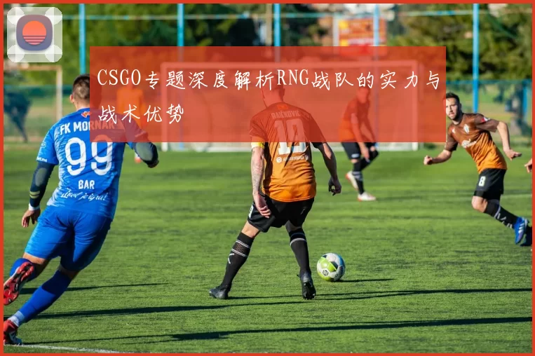 CSGO专题深度解析RNG战队的实力与战术优势