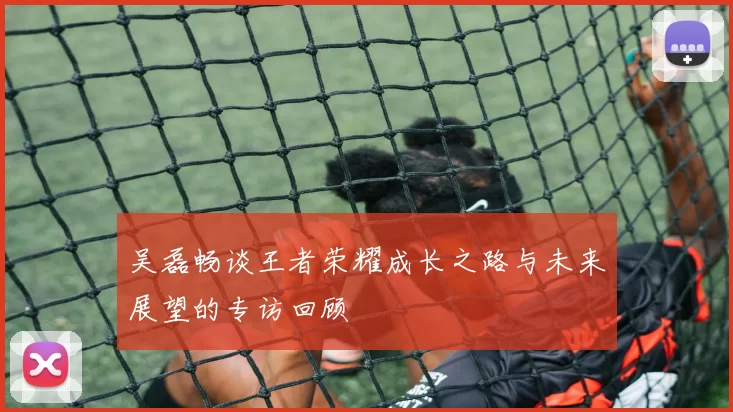吴磊畅谈王者荣耀成长之路与未来展望的专访回顾