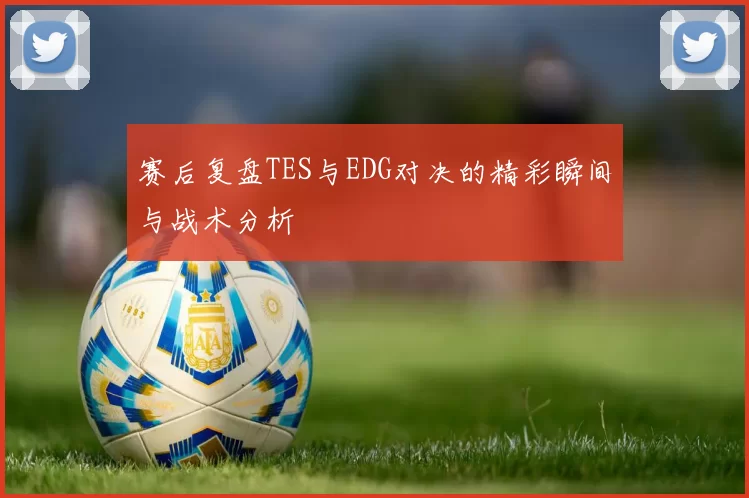 赛后复盘TES与EDG对决的精彩瞬间与战术分析