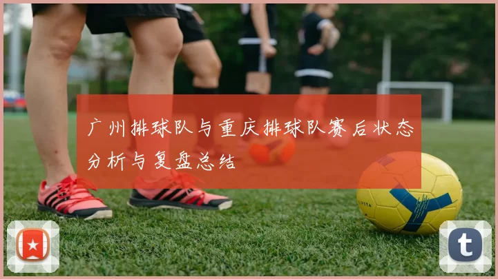 广州排球队与重庆排球队赛后状态分析与复盘总结