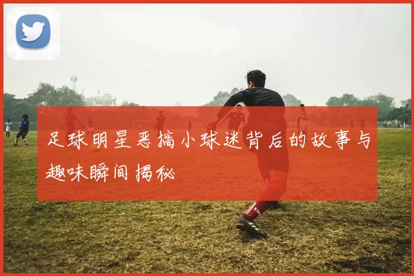足球明星恶搞小球迷背后的故事与趣味瞬间揭秘
