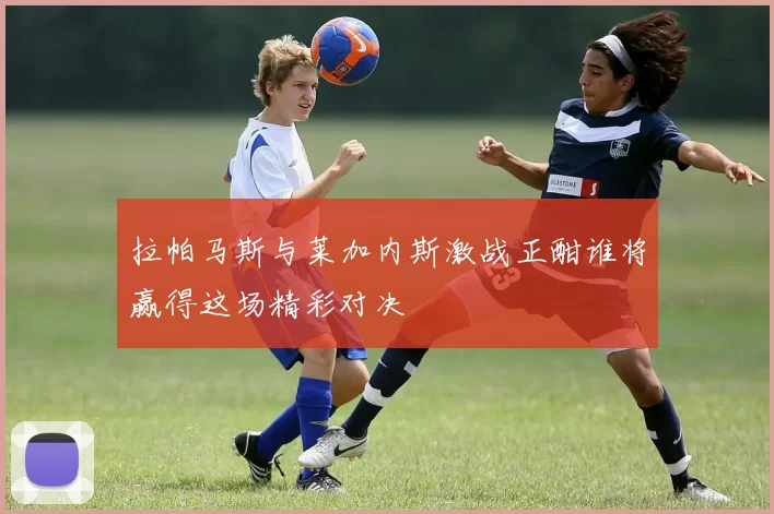 拉帕马斯与莱加内斯激战正酣谁将赢得这场精彩对决