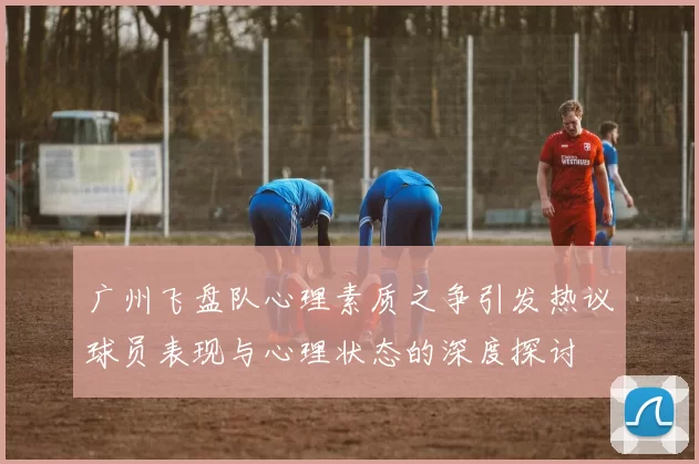 广州飞盘队心理素质之争引发热议球员表现与心理状态的深度探讨