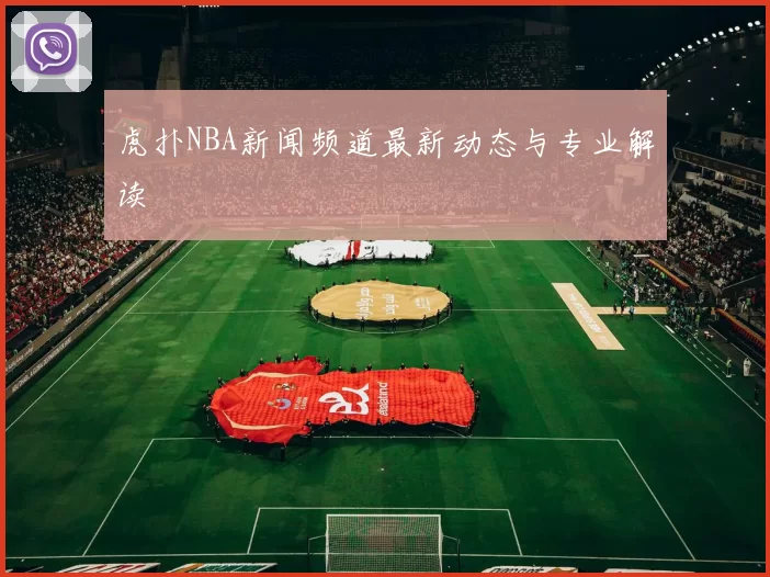 虎扑NBA新闻频道最新动态与专业解读