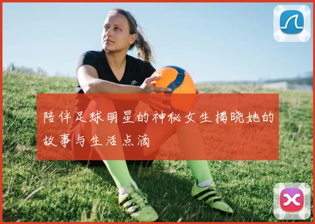 陪伴足球明星的神秘女生揭晓她的故事与生活点滴