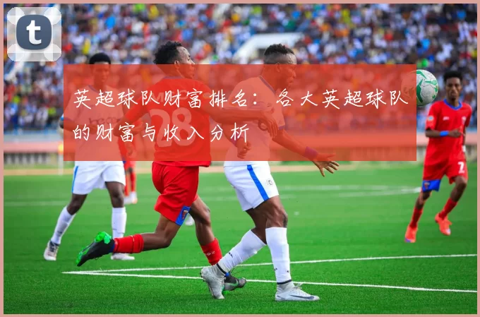 英超球队财富排名：各大英超球队的财富与收入分析