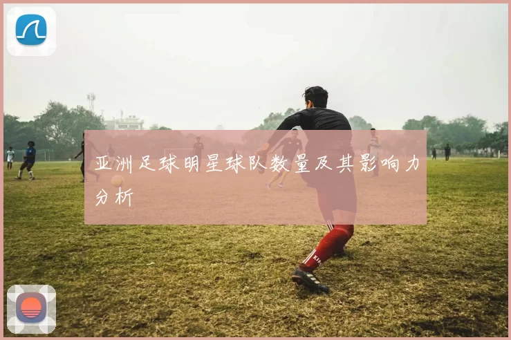 亚洲足球明星球队数量及其影响力分析