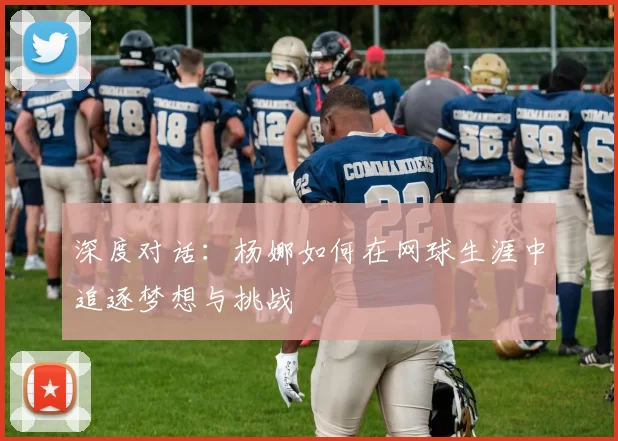 深度对话：杨娜如何在网球生涯中追逐梦想与挑战