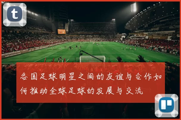 各国足球明星之间的友谊与合作如何推动全球足球的发展与交流