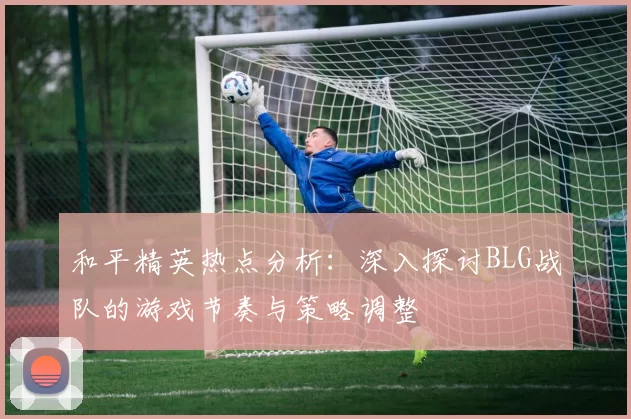 和平精英热点分析：深入探讨BLG战队的游戏节奏与策略调整