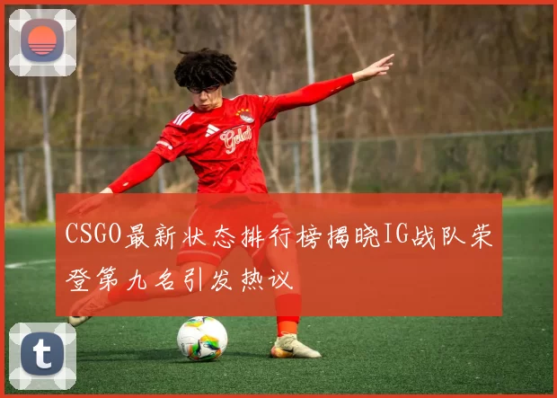 CSGO最新状态排行榜揭晓IG战队荣登第九名引发热议