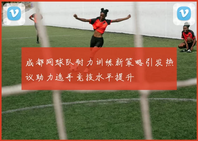 成都网球队耐力训练新策略引发热议助力选手竞技水平提升