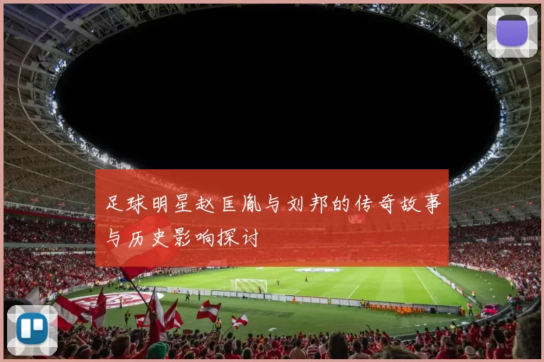 足球明星赵匡胤与刘邦的传奇故事与历史影响探讨