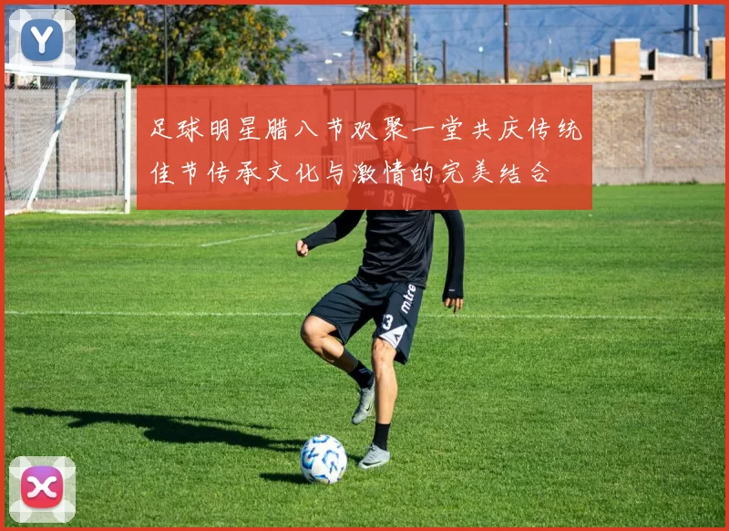 足球明星腊八节欢聚一堂共庆传统佳节传承文化与激情的完美结合