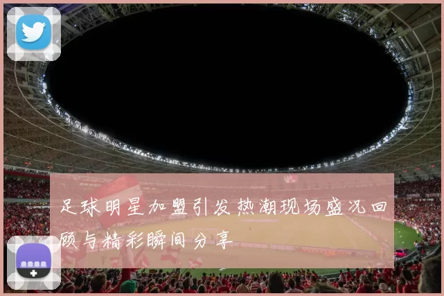 足球明星加盟引发热潮现场盛况回顾与精彩瞬间分享