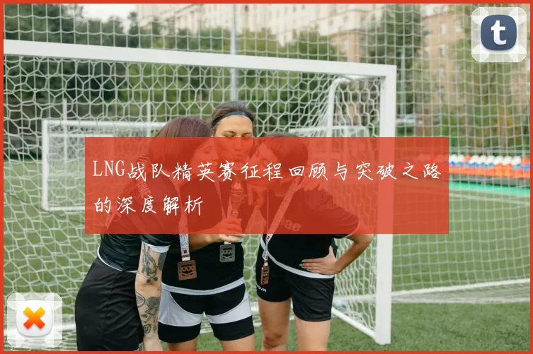 LNG战队精英赛征程回顾与突破之路的深度解析