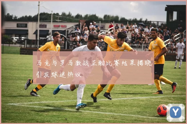 马竞与罗马激战正酣比赛结果揭晓引发球迷热议