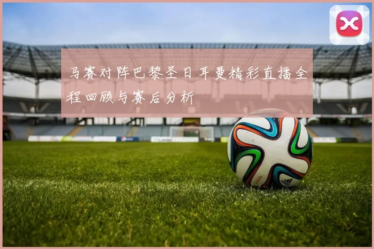 马赛对阵巴黎圣日耳曼精彩直播全程回顾与赛后分析