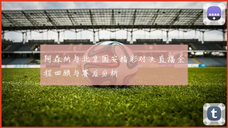 阿森纳与北京国安精彩对决直播全程回顾与赛后分析