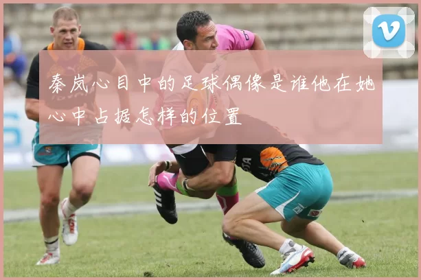 秦岚心目中的足球偶像是谁他在她心中占据怎样的位置
